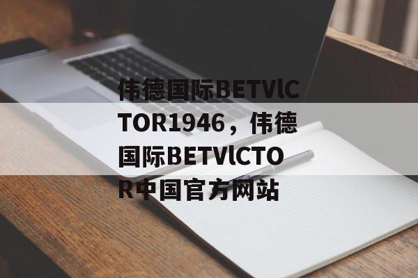 伟德国际BETVlCTOR1946，伟德国际BETVlCTOR中国官方网站