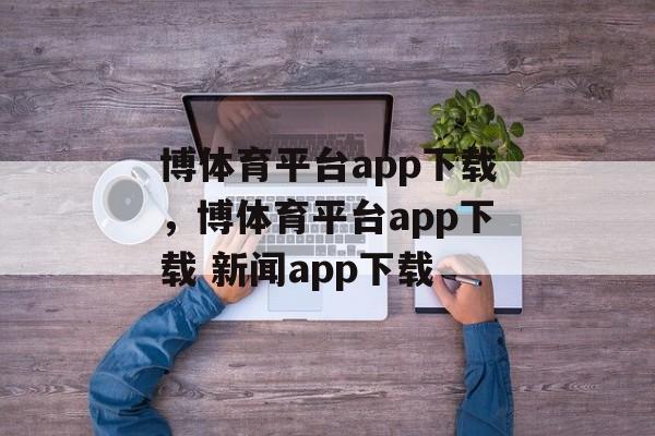 博体育平台app下载，博体育平台app下载 新闻app下载